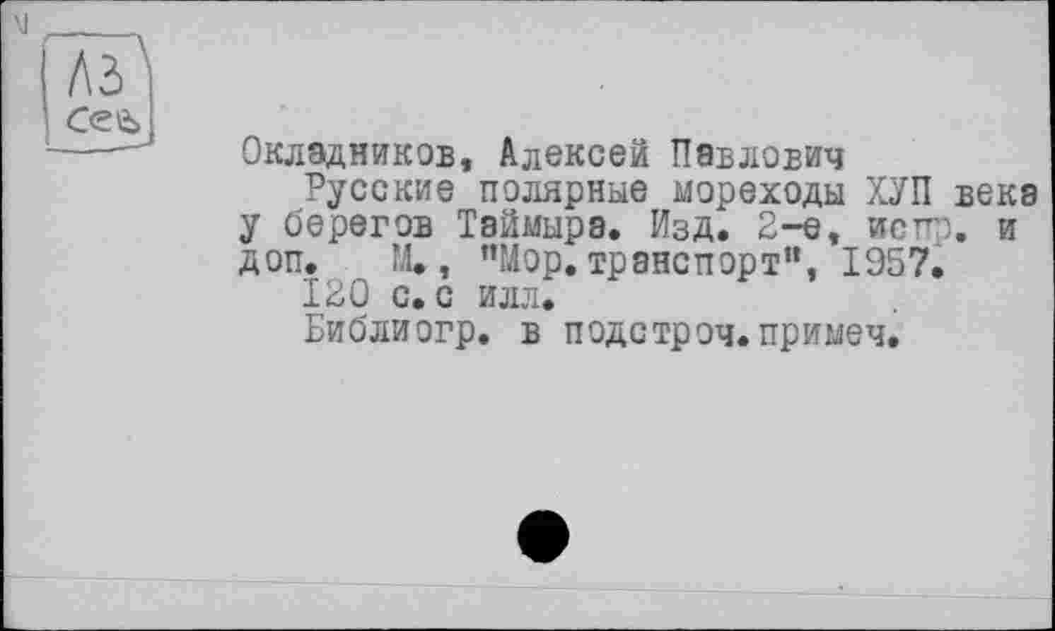 ﻿лз
Сее>
Окладников, Алексей Павлович
Русские полярные мореходы ХУП века у берегов Таймыра. Изд. 2-е, испп. и доп. М., "Мор. транспорт”, 1957.
120 с. с илл.
Библиогр. в подстроч. примеч.